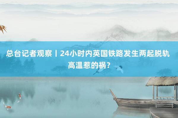 总台记者观察丨24小时内英国铁路发生两起脱轨 高温惹的祸？