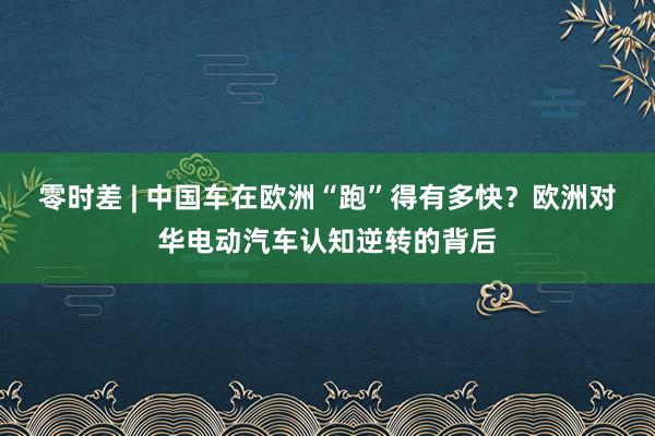 零时差 | 中国车在欧洲“跑”得有多快？欧洲对华电动汽车认知逆转的背后