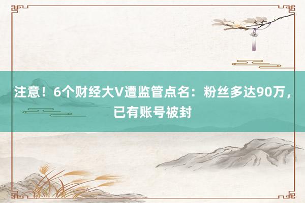 注意！6个财经大V遭监管点名：粉丝多达90万，已有账号被封