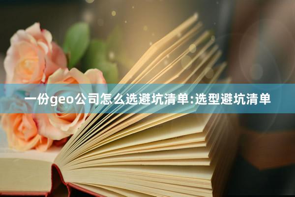 一份geo公司怎么选避坑清单:选型避坑清单