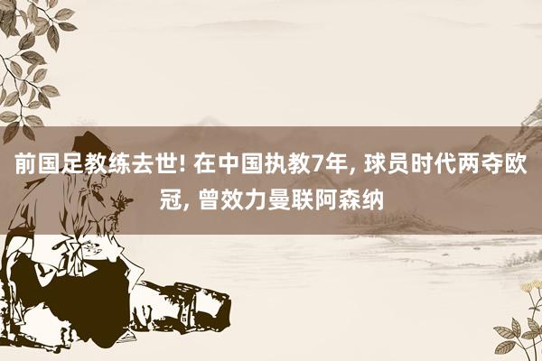 前国足教练去世! 在中国执教7年, 球员时代两夺欧冠, 曾效力曼联阿森纳