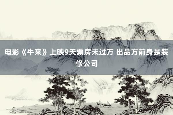 电影《牛来》上映9天票房未过万 出品方前身是装修公司