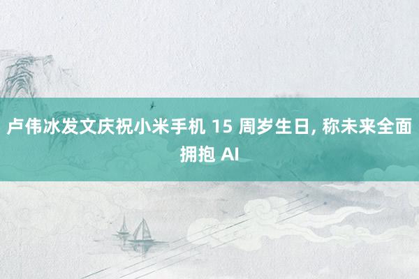 卢伟冰发文庆祝小米手机 15 周岁生日, 称未来全面拥抱 AI