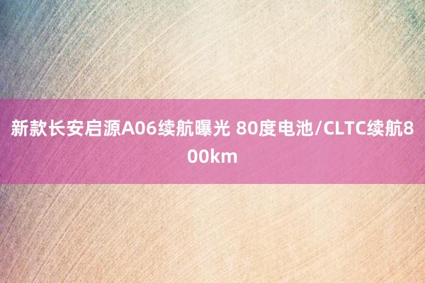 新款长安启源A06续航曝光 80度电池/CLTC续航800km
