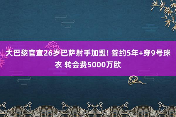 大巴黎官宣26岁巴萨射手加盟! 签约5年+穿9号球衣 转会费5000万欧
