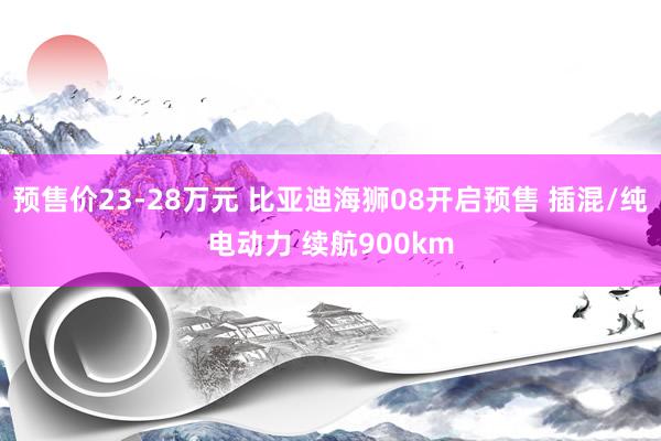 预售价23-28万元 比亚迪海狮08开启预售 插混/纯电动力 续航900km