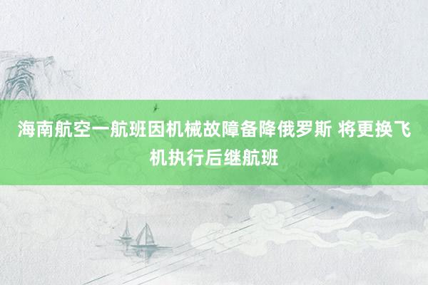 海南航空一航班因机械故障备降俄罗斯 将更换飞机执行后继航班