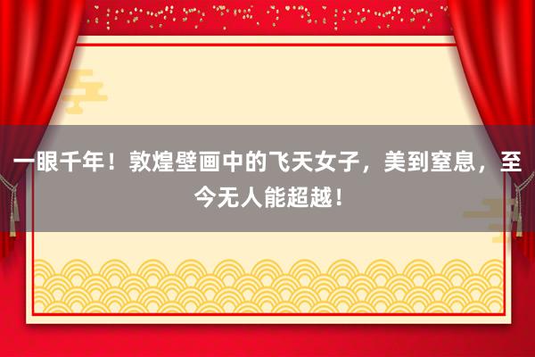 一眼千年！敦煌壁画中的飞天女子，美到窒息，至今无人能超越！