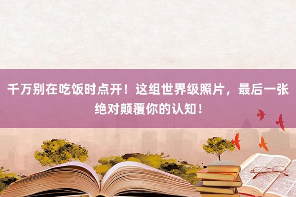 千万别在吃饭时点开！这组世界级照片，最后一张绝对颠覆你的认知！