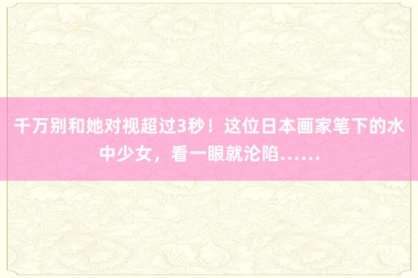 千万别和她对视超过3秒！这位日本画家笔下的水中少女，看一眼就沦陷……