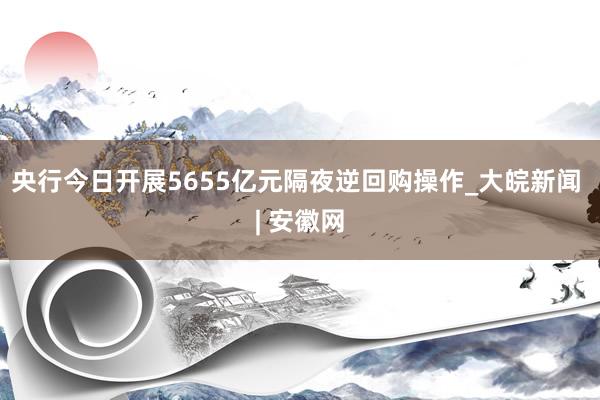 央行今日开展5655亿元隔夜逆回购操作_大皖新闻 | 安徽网