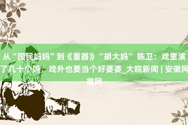 从“国民妈妈”到《重器》“胡大妈” 陈卫:戏里演了几十个妈,戏外也要当个好婆婆_大皖新闻 | 安徽网