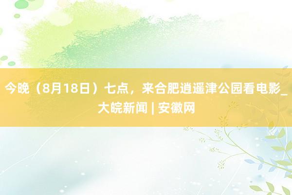 今晚(8月18日)七点,来合肥逍遥津公园看电影_大皖新闻 | 安徽网
