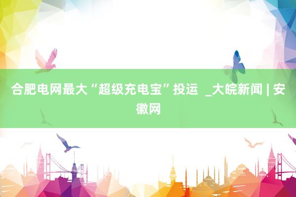 合肥电网最大“超级充电宝”投运  _大皖新闻 | 安徽网