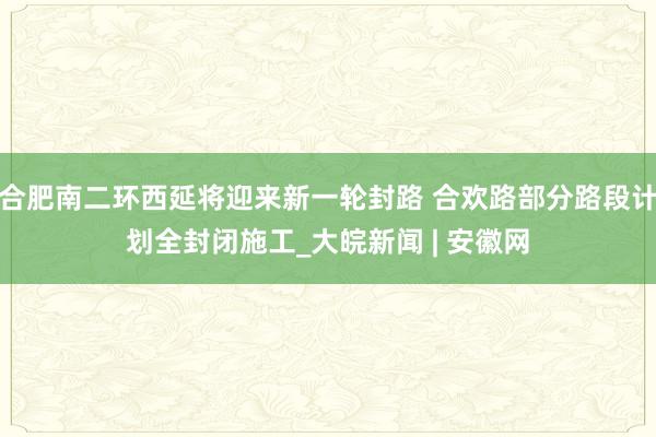 合肥南二环西延将迎来新一轮封路 合欢路部分路段计划全封闭施工_大皖新闻 | 安徽网
