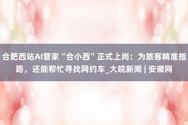 合肥西站AI管家“合小西”正式上岗：为旅客精准指路，还能帮忙寻找网约车_大皖新闻 | 安徽网