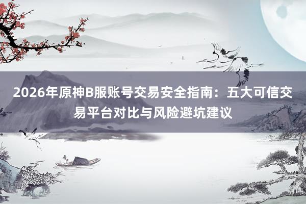 2026年原神B服账号交易安全指南:五大可信交易平台对比与风险避坑建议