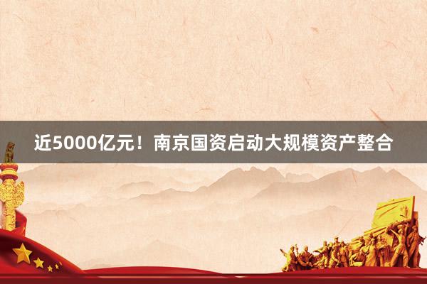 近5000亿元！南京国资启动大规模资产整合