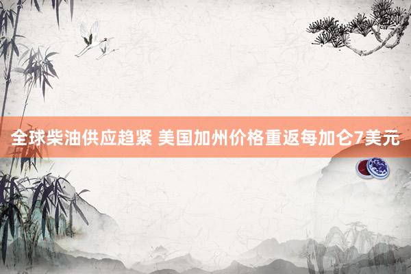 全球柴油供应趋紧 美国加州价格重返每加仑7美元