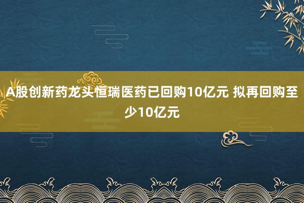 A股创新药龙头恒瑞医药已回购10亿元 拟再回购至少10亿元
