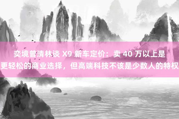 奕境曾清林谈 X9 新车定价：卖 40 万以上是更轻松的商业选择，但高端科技不该是少数人的特权