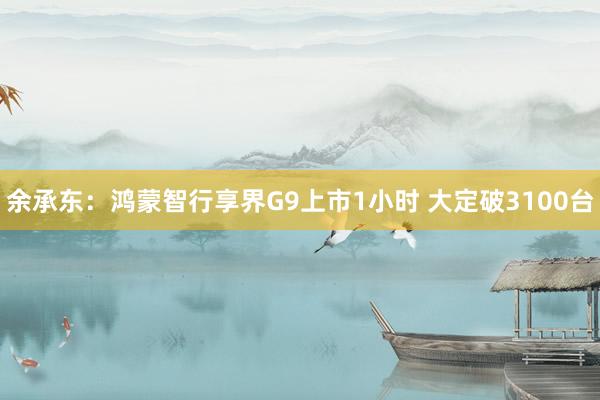 余承东：鸿蒙智行享界G9上市1小时 大定破3100台
