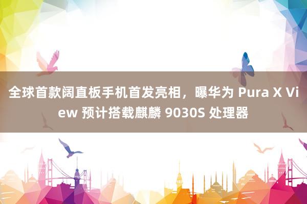 全球首款阔直板手机首发亮相，曝华为 Pura X View 预计搭载麒麟 9030S 处理器