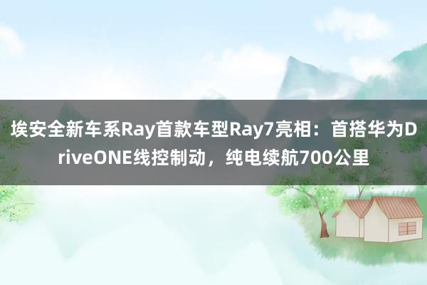 埃安全新车系Ray首款车型Ray7亮相：首搭华为DriveONE线控制动，纯电续航700公里