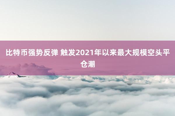 比特币强势反弹 触发2021年以来最大规模空头平仓潮