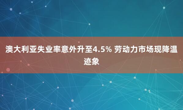 澳大利亚失业率意外升至4.5% 劳动力市场现降温迹象