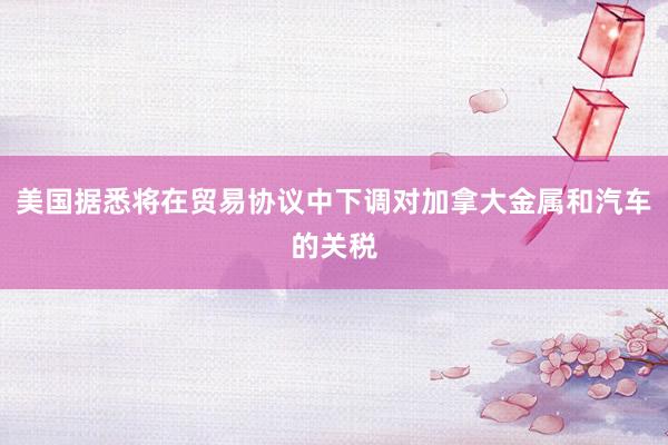 美国据悉将在贸易协议中下调对加拿大金属和汽车的关税