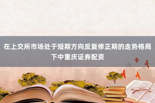 在上交所市场处于短期方向反复修正期的走势格局下中重庆证券配资