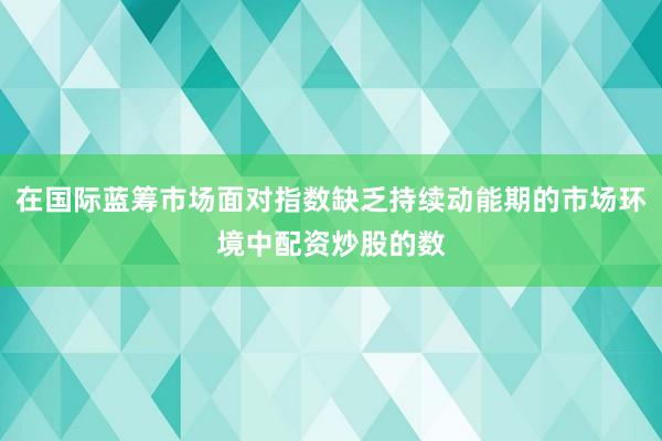 在国际蓝筹市场面对指数缺乏持续动能期的市场环境中配资炒股的数