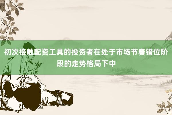初次接触配资工具的投资者在处于市场节奏错位阶段的走势格局下中