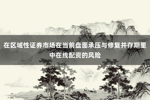 在区域性证券市场在当前盘面承压与修复并存期里中在线配资的风险