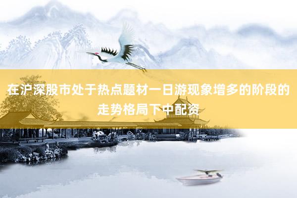 在沪深股市处于热点题材一日游现象增多的阶段的走势格局下中配资