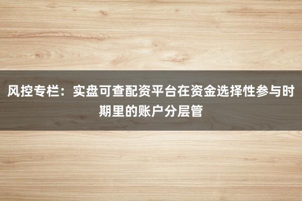 风控专栏：实盘可查配资平台在资金选择性参与时期里的账户分层管