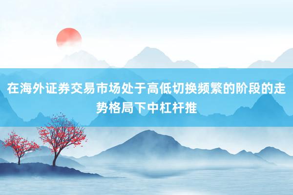 在海外证券交易市场处于高低切换频繁的阶段的走势格局下中杠杆推
