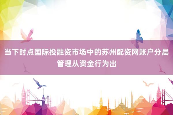 当下时点国际投融资市场中的苏州配资网账户分层管理从资金行为出