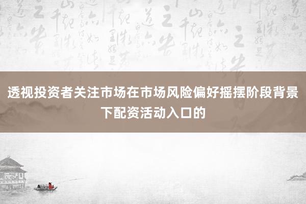 透视投资者关注市场在市场风险偏好摇摆阶段背景下配资活动入口的
