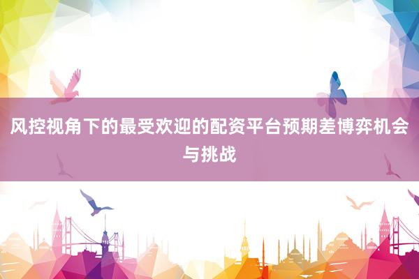 风控视角下的最受欢迎的配资平台预期差博弈机会与挑战