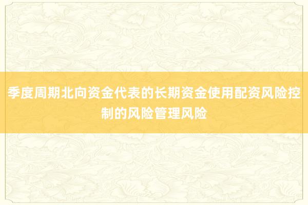 季度周期北向资金代表的长期资金使用配资风险控制的风险管理风险