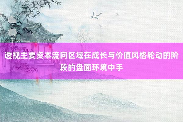 透视主要资本流向区域在成长与价值风格轮动的阶段的盘面环境中手