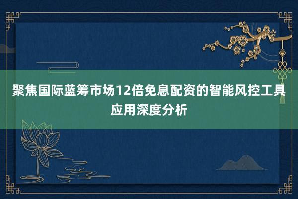 聚焦国际蓝筹市场12倍免息配资的智能风控工具应用深度分析