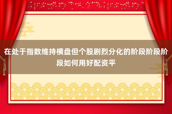 在处于指数维持横盘但个股剧烈分化的阶段阶段阶段如何用好配资平