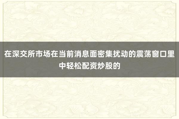 在深交所市场在当前消息面密集扰动的震荡窗口里中轻松配资炒股的