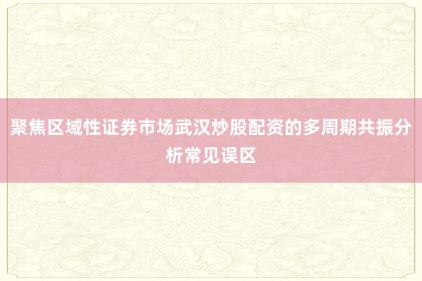 聚焦区域性证券市场武汉炒股配资的多周期共振分析常见误区