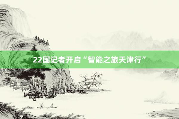 22国记者开启“智能之旅天津行”