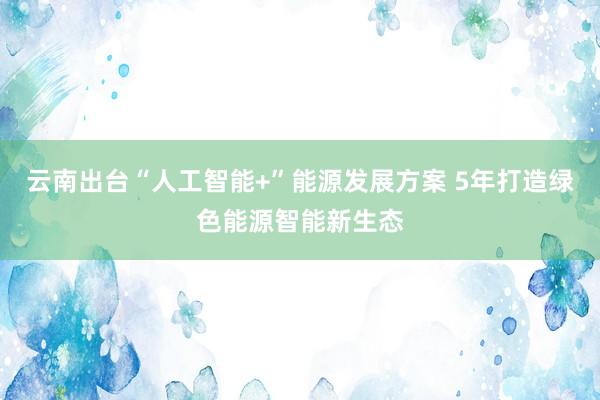云南出台“人工智能+”能源发展方案 5年打造绿色能源智能新生态