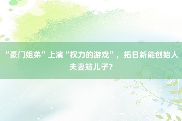 “豪门姐弟”上演“权力的游戏”，拓日新能创始人夫妻站儿子？